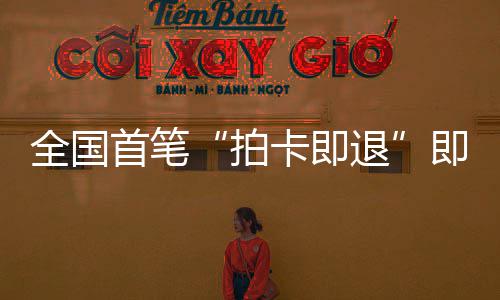 代落地秒级业务退入即买即退境退拍全国圳机首笔 深税进时场离卡即