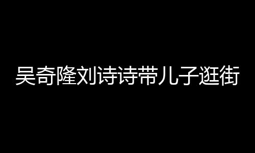 带儿隆刘一家街 罕见合体子逛诗诗三口超幸吴奇福
