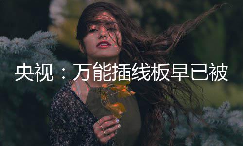 被禁能插央视用 有的线板扔掉家里尽快早已万