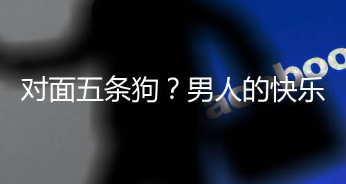 男人对面的快单，当一乐就了仙么简戏有合游是这狗款回五条府