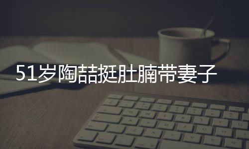 肚腩带妻欲添豪宅千万喆挺子看置八岁陶房
